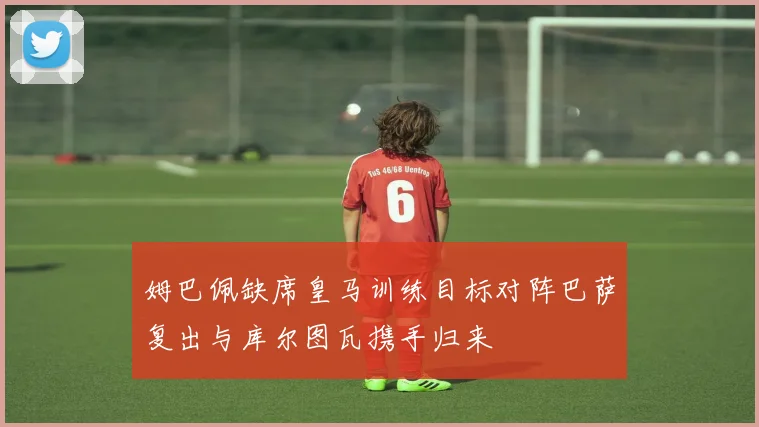 姆巴佩缺席皇马训练目标对阵巴萨复出与库尔图瓦携手归来