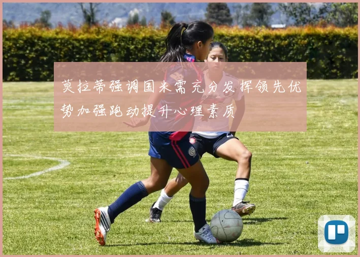 莫拉蒂强调国米需充分发挥领先优势加强跑动提升心理素质