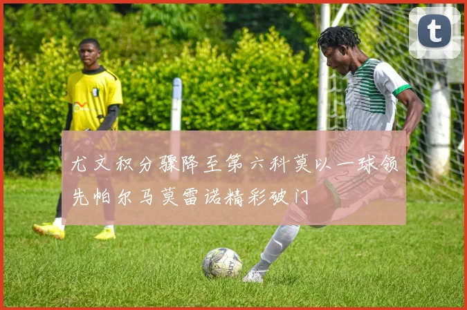 尤文积分骤降至第六科莫以一球领先帕尔马莫雷诺精彩破门