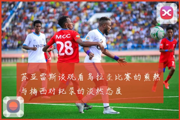 苏亚雷斯谈观看乌拉圭比赛的煎熬与梅西对纪录的淡然态度