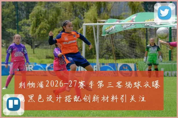 利物浦2026-27赛季第三客场球衣曝光黑色设计搭配创新材料引关注
