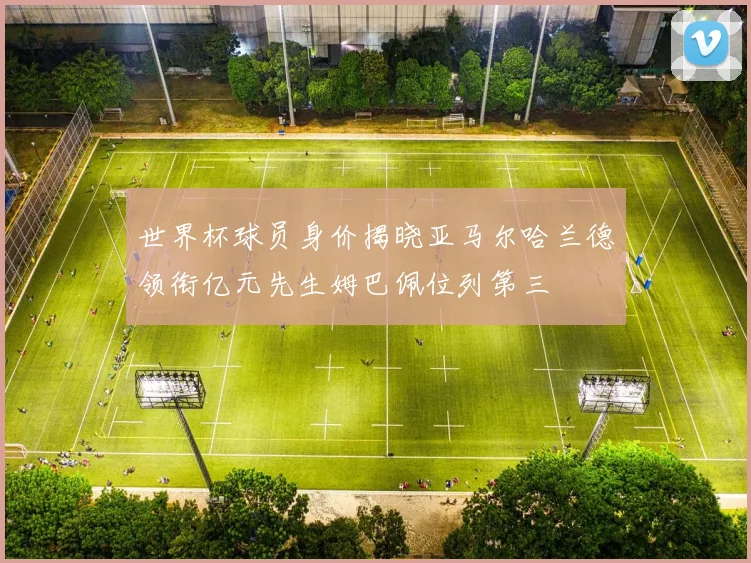 世界杯球员身价揭晓亚马尔哈兰德领衔亿元先生姆巴佩位列第三