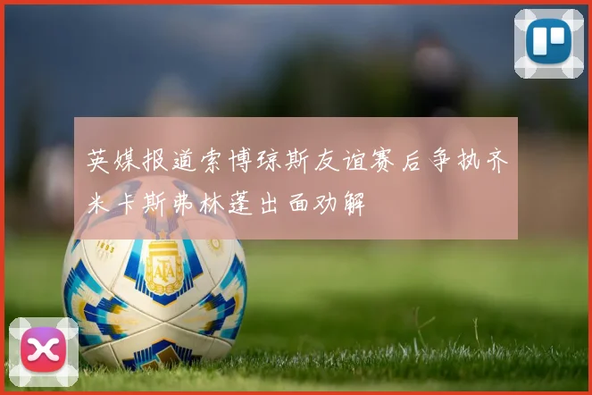 英媒报道索博琼斯友谊赛后争执齐米卡斯弗林蓬出面劝解