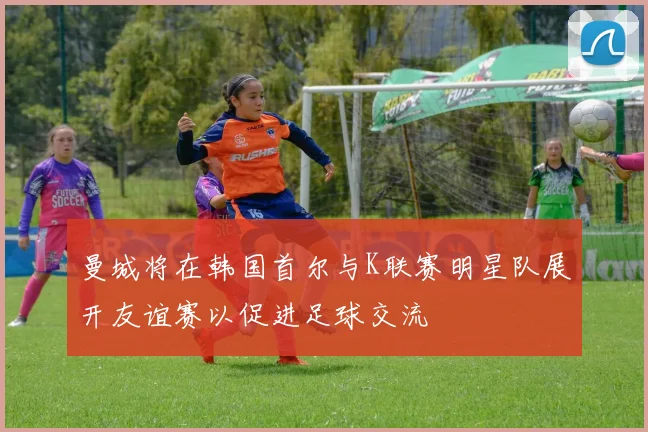 曼城将在韩国首尔与K联赛明星队展开友谊赛以促进足球交流
