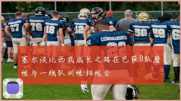 塞尔谈比西武成长之路在巴萨B队磨练与一线队训练相结合