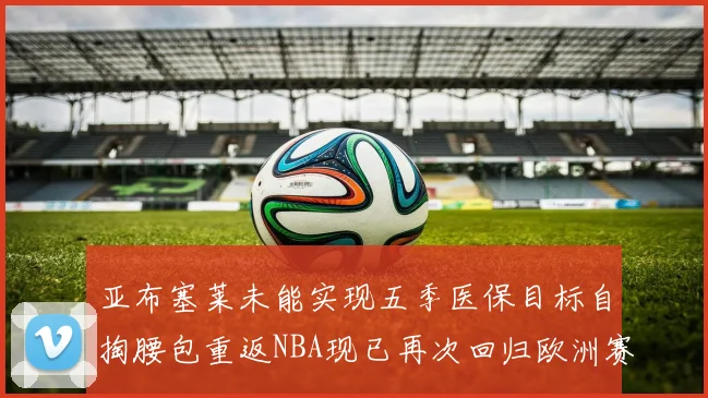亚布塞莱未能实现五季医保目标自掏腰包重返NBA现已再次回归欧洲赛场