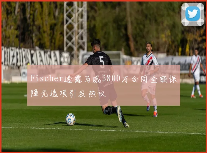 Fischer透露马威3800万合同全额保障无选项引发热议