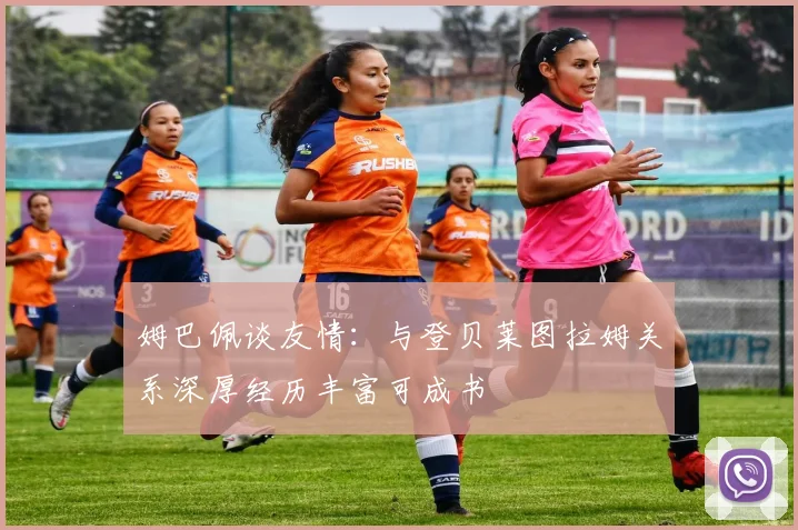 姆巴佩谈友情：与登贝莱图拉姆关系深厚经历丰富可成书