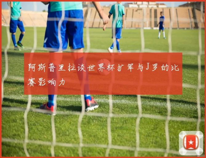 阿斯普里拉谈世界杯扩军与J罗的比赛影响力