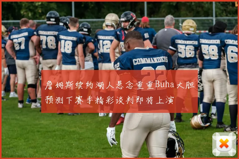 詹姆斯续约湖人悬念重重Buha大胆预测下赛季精彩谈判即将上演