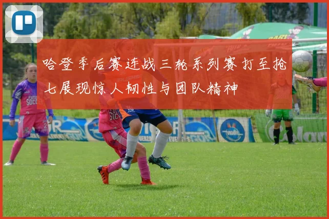 哈登季后赛连战三轮系列赛打至抢七展现惊人韧性与团队精神