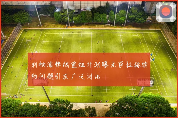利物浦锋线重组计划曝光萨拉赫续约问题引发广泛讨论