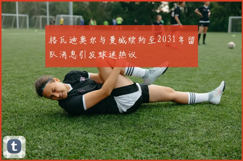 格瓦迪奥尔与曼城续约至2031年留队消息引发球迷热议