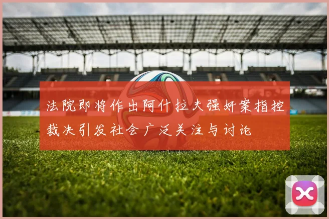 法院即将作出阿什拉夫强奸案指控裁决引发社会广泛关注与讨论