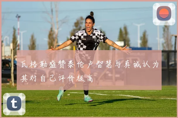 瓦格勒盛赞泰伦卢智慧与真诚认为其对自己评价极高