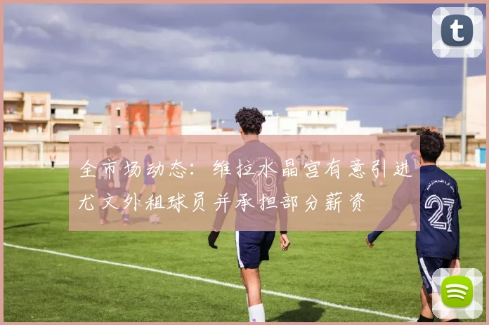 全市场动态：维拉水晶宫有意引进尤文外租球员并承担部分薪资