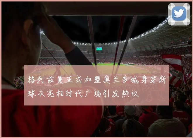 格列兹曼正式加盟奥兰多城身穿新球衣亮相时代广场引发热议