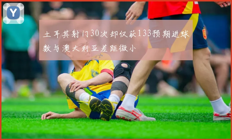 土耳其射门30次却仅获133预期进球数与澳大利亚差距微小