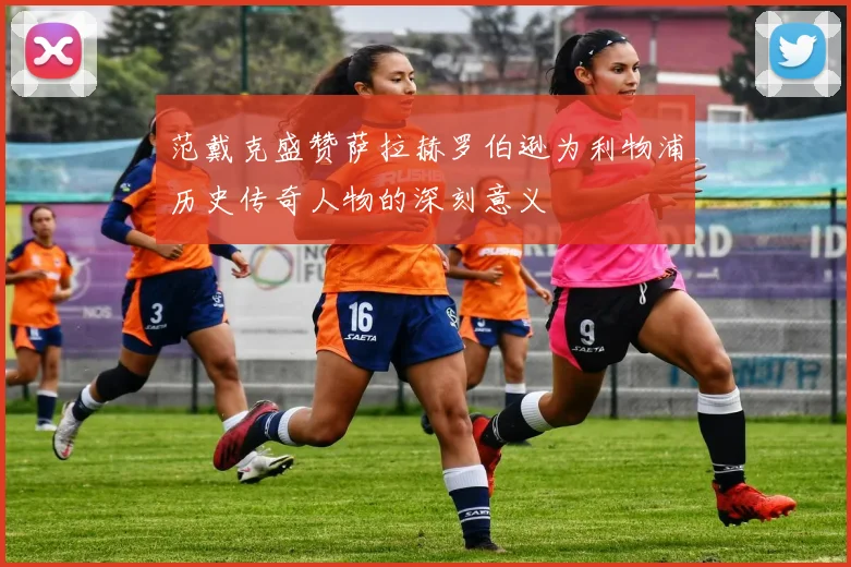 范戴克盛赞萨拉赫罗伯逊为利物浦历史传奇人物的深刻意义