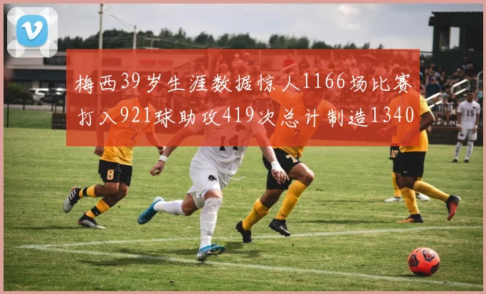 梅西39岁生涯数据惊人1166场比赛打入921球助攻419次总计制造1340粒进球