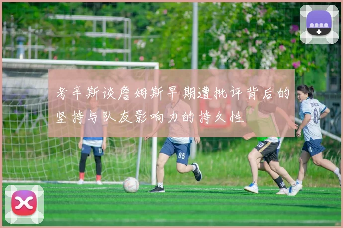考辛斯谈詹姆斯早期遭批评背后的坚持与队友影响力的持久性