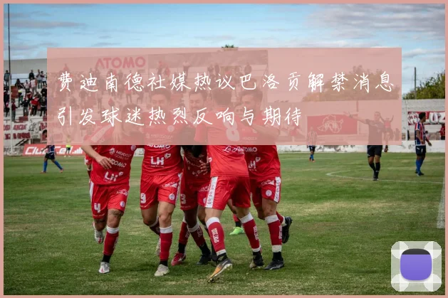 费迪南德社媒热议巴洛贡解禁消息引发球迷热烈反响与期待