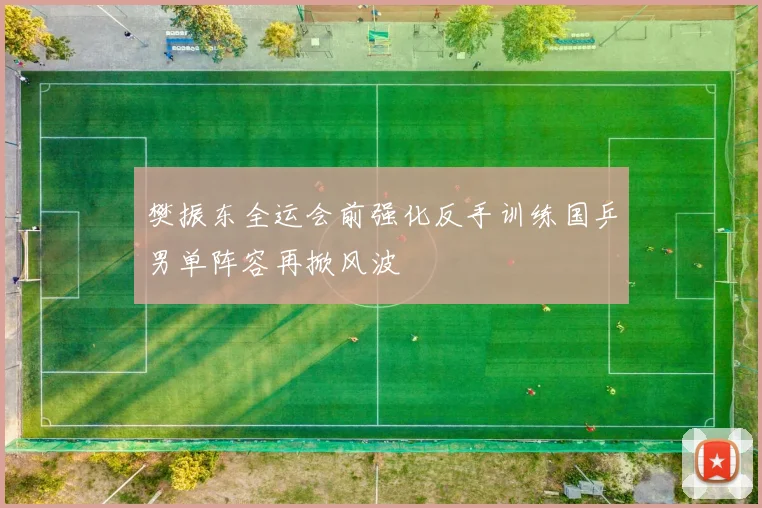 樊振东全运会前强化反手训练国乒男单阵容再掀风波