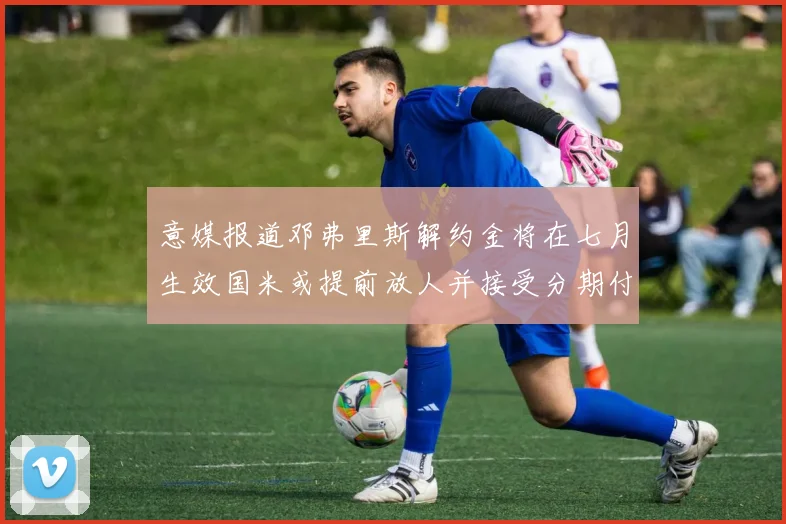 意媒报道邓弗里斯解约金将在七月生效国米或提前放人并接受分期付款