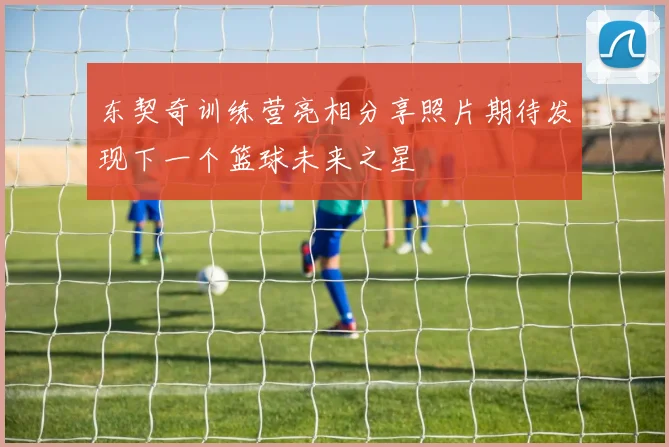 东契奇训练营亮相分享照片期待发现下一个篮球未来之星