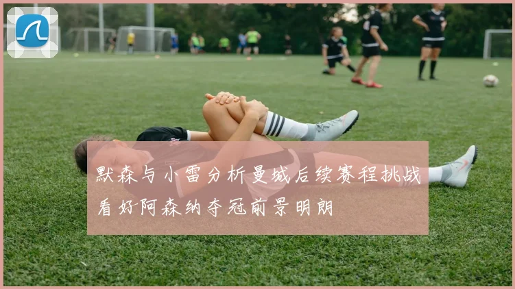 默森与小雷分析曼城后续赛程挑战看好阿森纳夺冠前景明朗