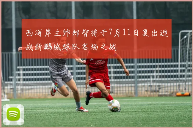 西海岸主帅郑智将于7月11日复出迎战新鹏城球队客场之战