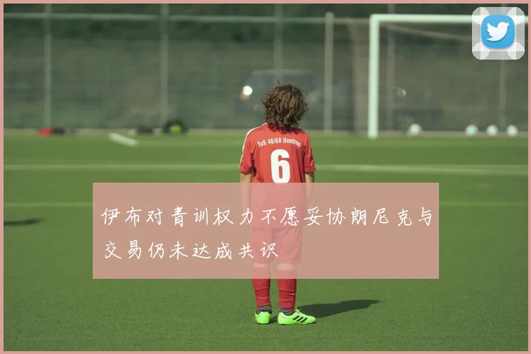 伊布对青训权力不愿妥协朗尼克与交易仍未达成共识