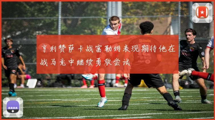 亨利赞萨卡战富勒姆表现期待他在战马竞中继续勇敢尝试