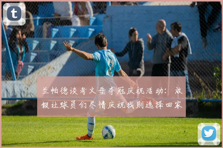 兰帕德谈考文垂夺冠庆祝活动：放假让球员们尽情庆祝我则选择回家休息