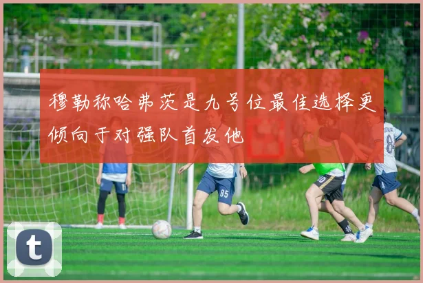穆勒称哈弗茨是九号位最佳选择更倾向于对强队首发他