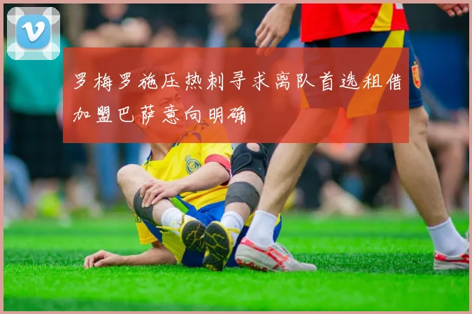 罗梅罗施压热刺寻求离队首选租借加盟巴萨意向明确