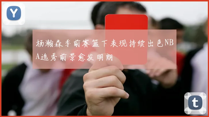 杨瀚森季前赛篮下表现持续出色NBA选秀前景愈发明朗